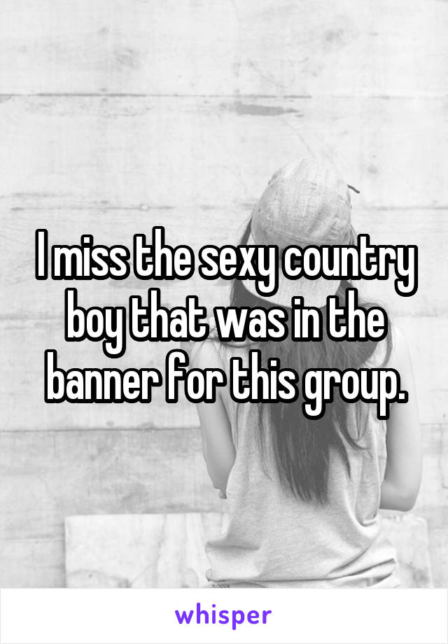 I miss the sexy country boy that was in the banner for this group.