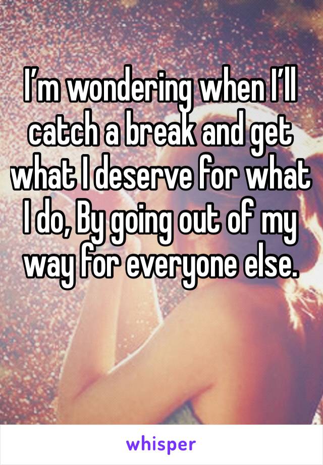 I’m wondering when I’ll catch a break and get what I deserve for what I do, By going out of my way for everyone else.