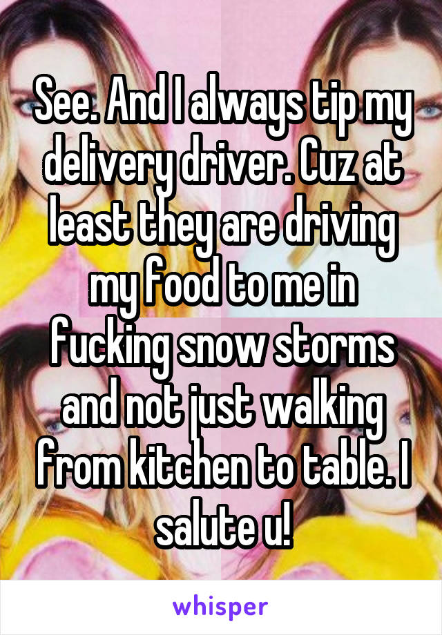 See. And I always tip my delivery driver. Cuz at least they are driving my food to me in fucking snow storms and not just walking from kitchen to table. I salute u!