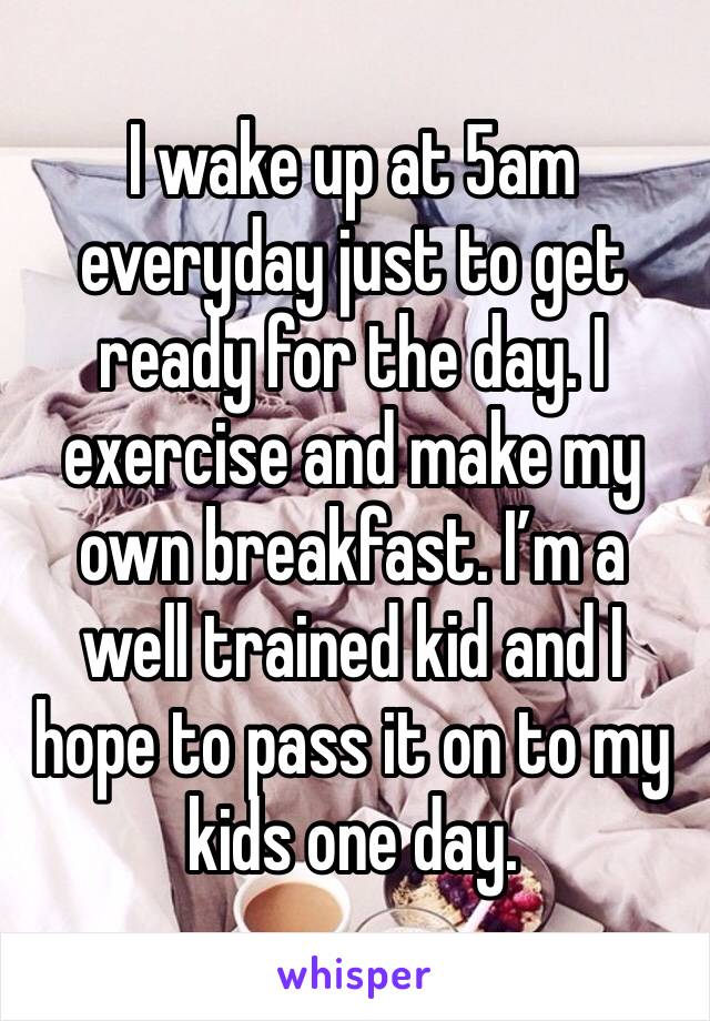 I wake up at 5am everyday just to get ready for the day. I exercise and make my own breakfast. I’m a well trained kid and I hope to pass it on to my kids one day. 