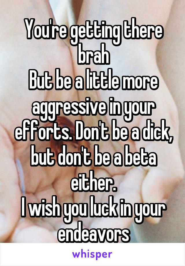 You're getting there brah
But be a little more aggressive in your efforts. Don't be a dick, but don't be a beta either.
I wish you luck in your endeavors