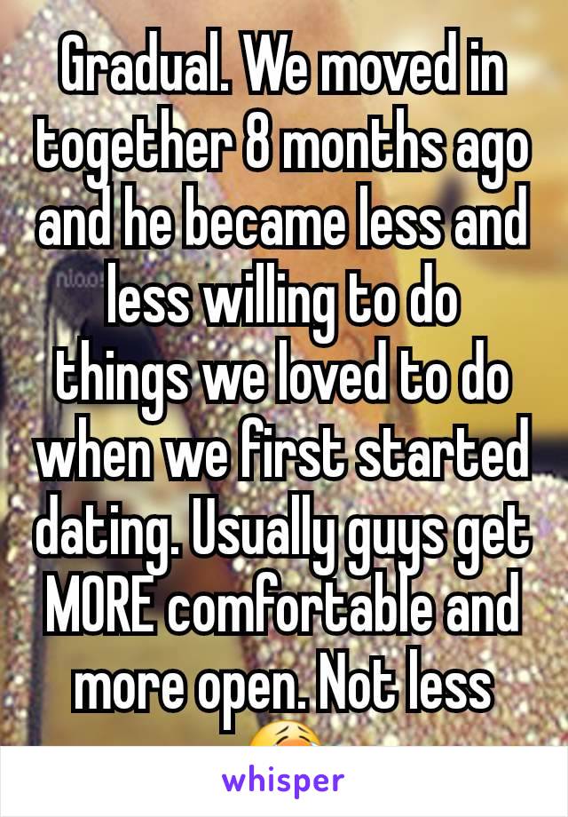 Gradual. We moved in together 8 months ago and he became less and less willing to do things we loved to do when we first started dating. Usually guys get MORE comfortable and more open. Not less 😭