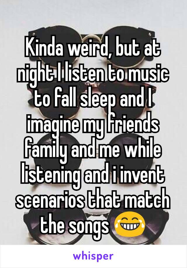 Kinda weird, but at night I listen to music to fall sleep and I imagine my friends family and me while listening and i invent scenarios that match the songs 😂