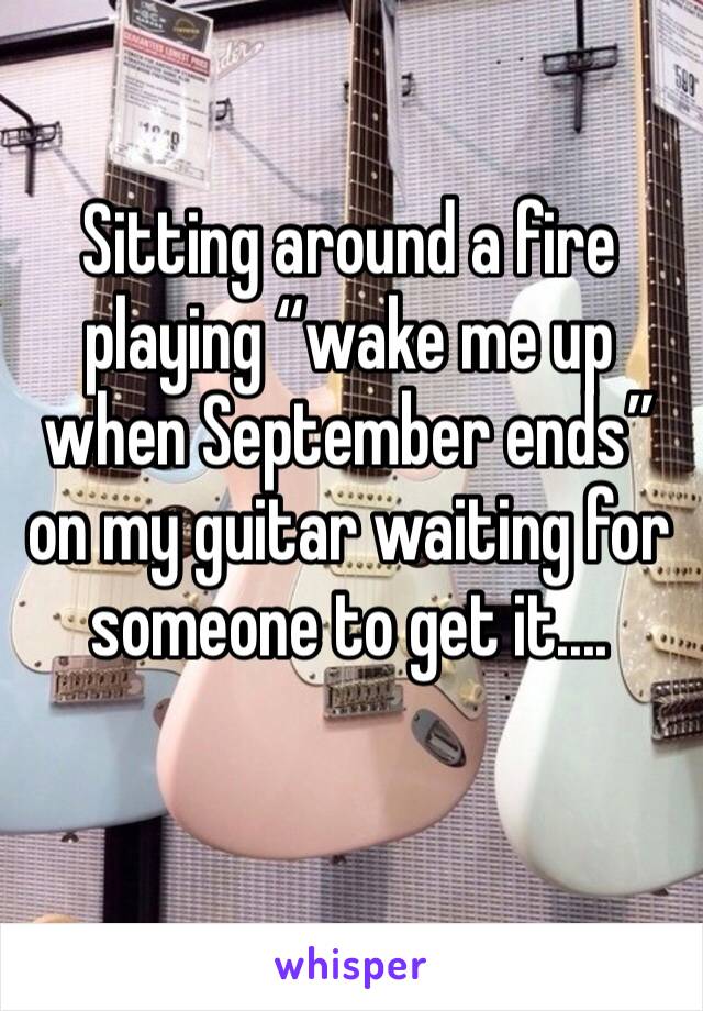 Sitting around a fire playing “wake me up when September ends” on my guitar waiting for someone to get it....