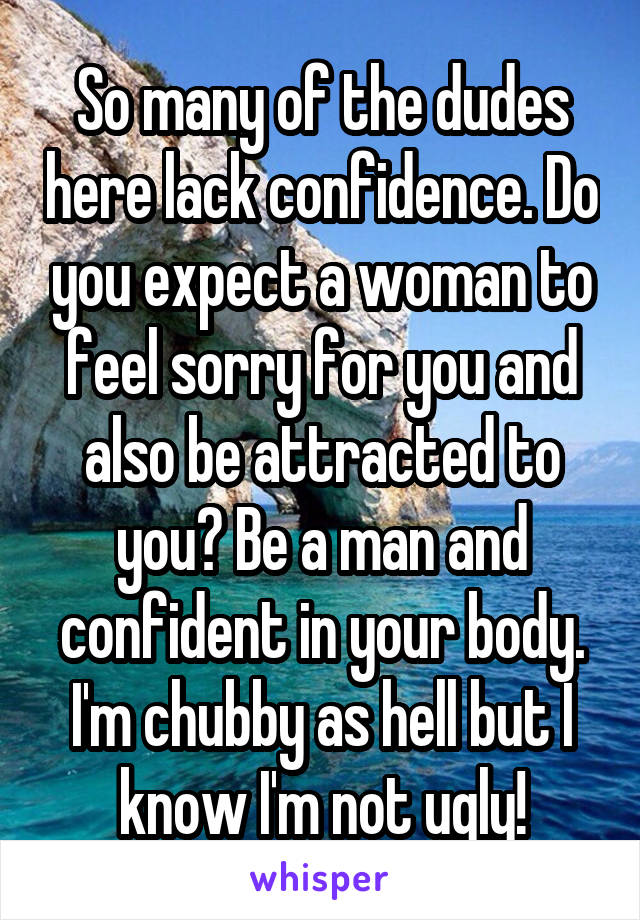 So many of the dudes here lack confidence. Do you expect a woman to feel sorry for you and also be attracted to you? Be a man and confident in your body. I'm chubby as hell but I know I'm not ugly!