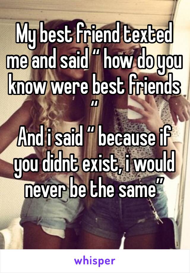 My best friend texted me and said “ how do you know were best friends “ 
And i said “ because if you didnt exist, i would never be the same”