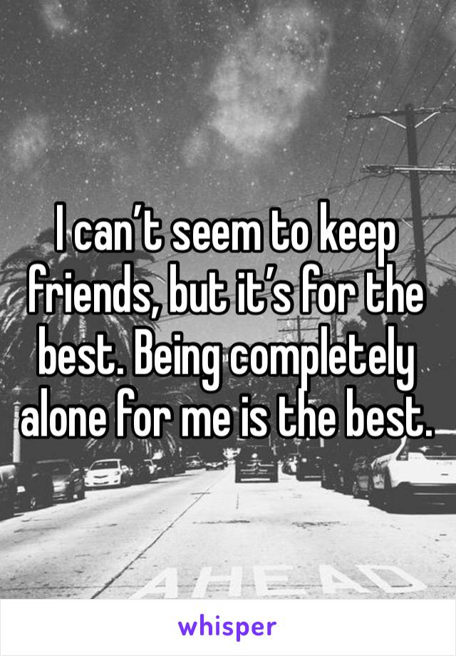 I can’t seem to keep friends, but it’s for the best. Being completely alone for me is the best. 