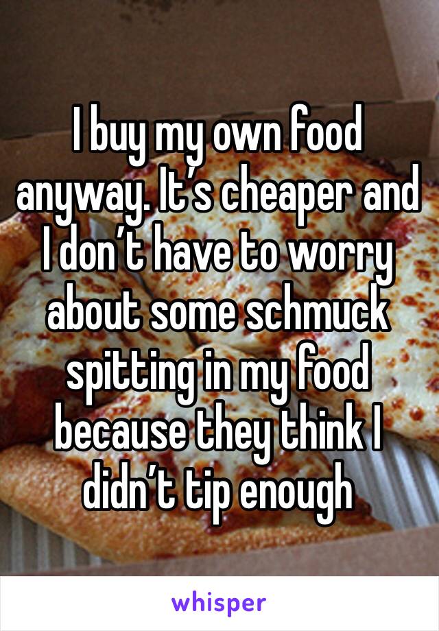 I buy my own food anyway. It’s cheaper and I don’t have to worry about some schmuck spitting in my food because they think I didn’t tip enough 