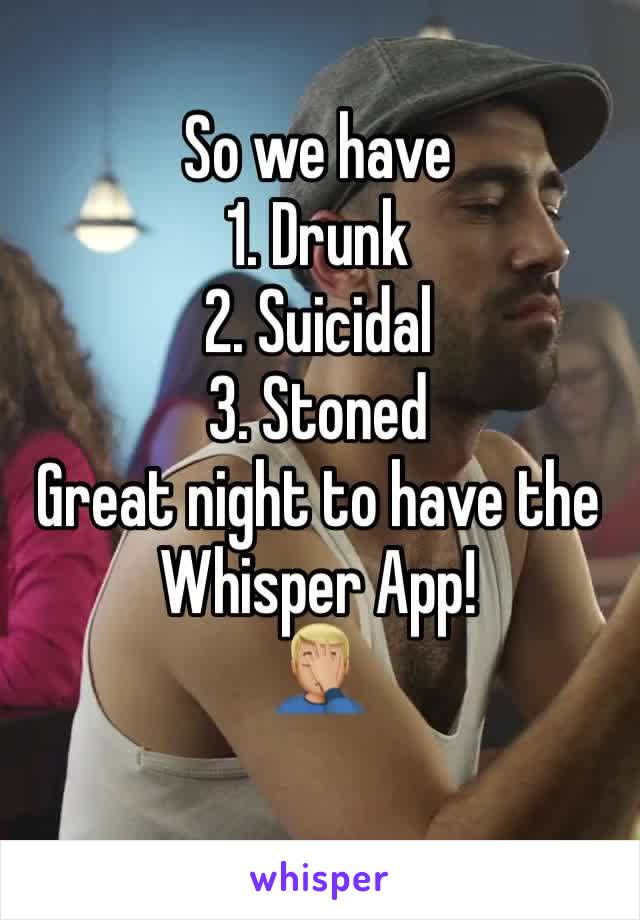 So we have 
1. Drunk
2. Suicidal
3. Stoned
Great night to have the Whisper App!
🤦🏼‍♂️