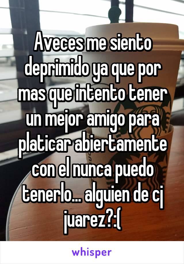 Aveces me siento deprimido ya que por mas que intento tener un mejor amigo para platicar abiertamente con el nunca puedo tenerlo... alguien de cj juarez?:(