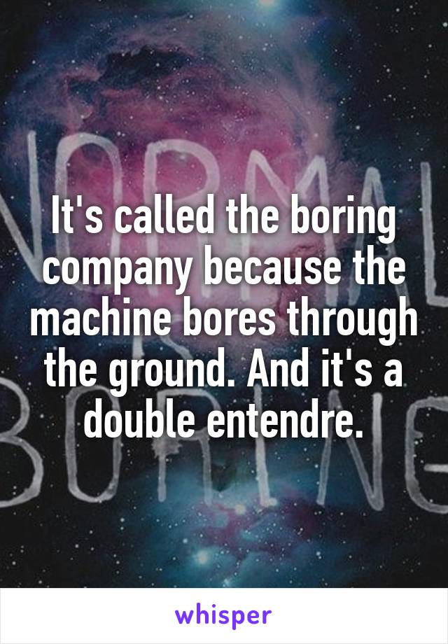 It's called the boring company because the machine bores through the ground. And it's a double entendre.