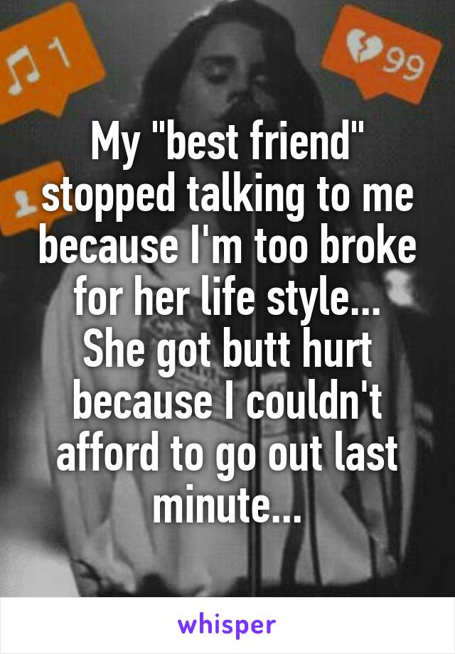 My "best friend" stopped talking to me because I'm too broke for her life style...
She got butt hurt because I couldn't afford to go out last minute...