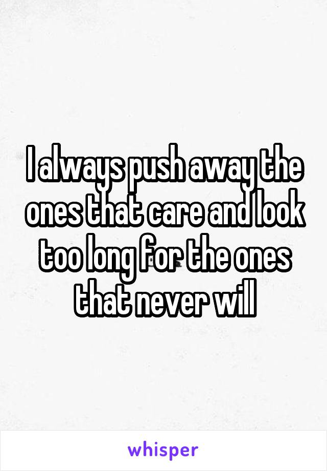 I always push away the ones that care and look too long for the ones that never will