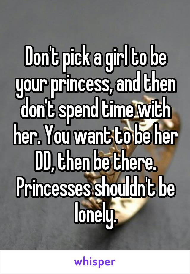 Don't pick a girl to be your princess, and then don't spend time with her. You want to be her DD, then be there. Princesses shouldn't be lonely.