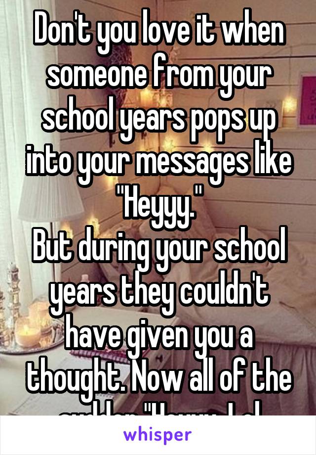 Don't you love it when someone from your school years pops up into your messages like "Heyyy."
But during your school years they couldn't have given you a thought. Now all of the sudden "Heyyy. Lol