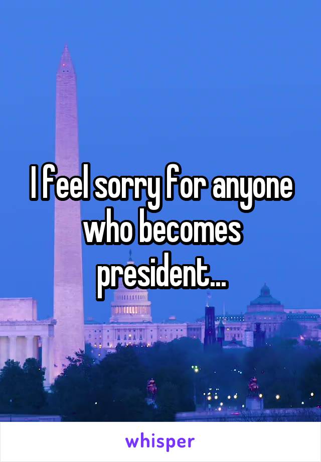 I feel sorry for anyone who becomes president...