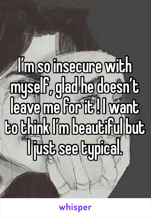 I’m so insecure with myself, glad he doesn’t leave me for it ! I want to think I’m beautiful but I just see typical. 