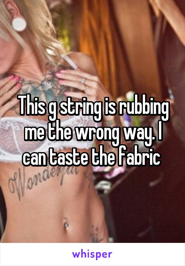 This g string is rubbing me the wrong way. I can taste the fabric 