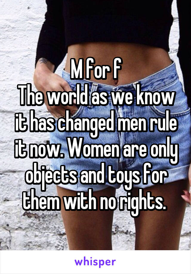 M for f
The world as we know it has changed men rule it now. Women are only objects and toys for them with no rights. 