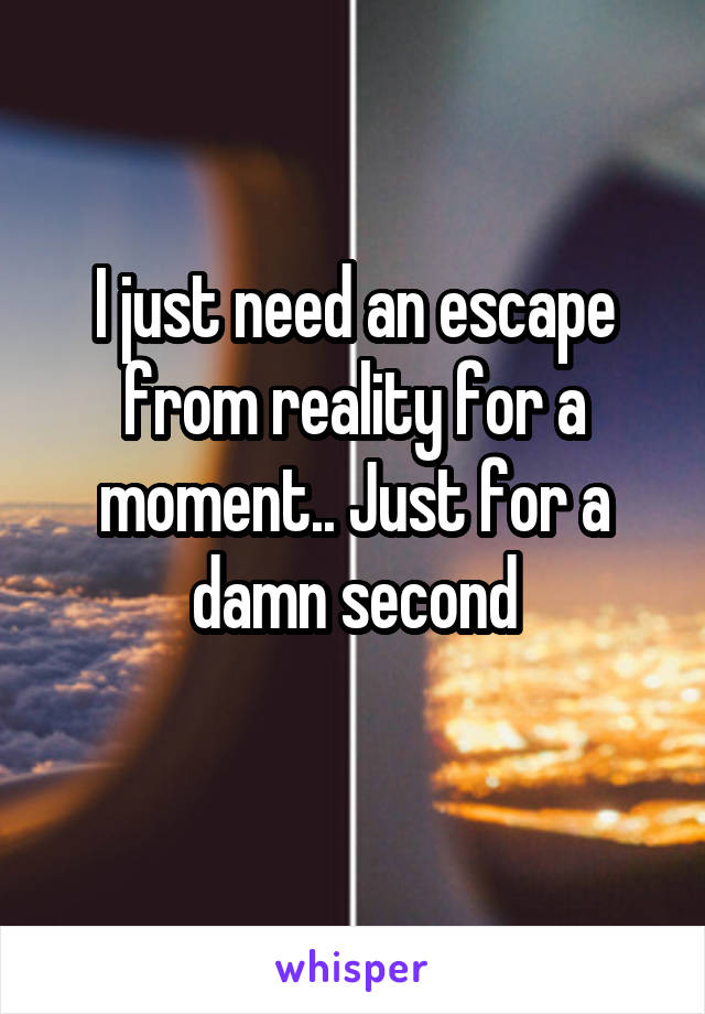 I just need an escape from reality for a moment.. Just for a damn second
