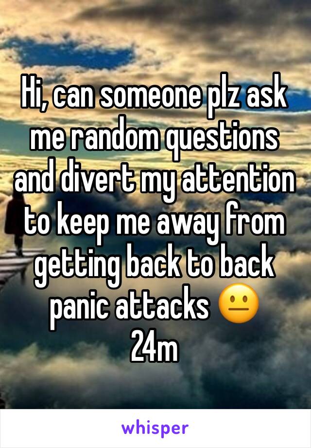 Hi, can someone plz ask me random questions and divert my attention to keep me away from getting back to back panic attacks 😐
24m