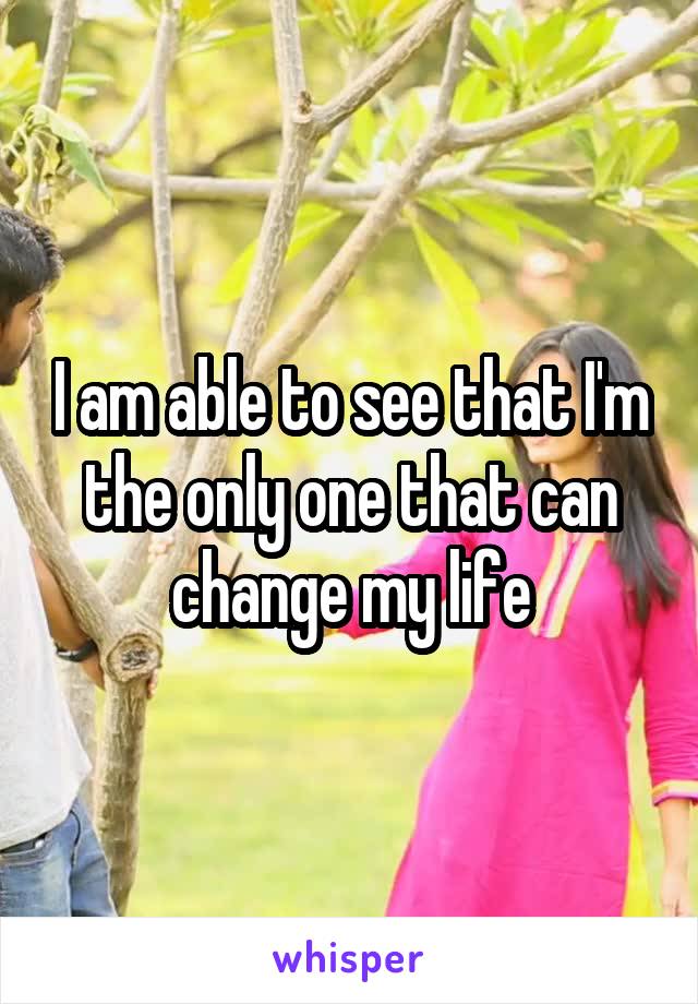 I am able to see that I'm the only one that can change my life