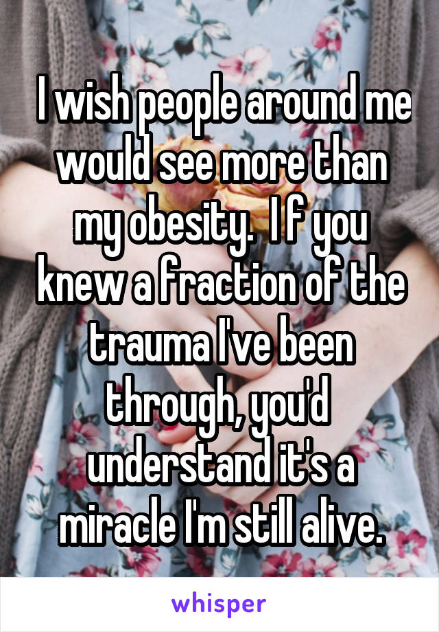  I wish people around me would see more than my obesity.  I f you knew a fraction of the trauma I've been through, you'd  understand it's a miracle I'm still alive.