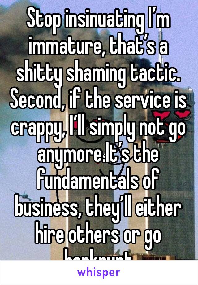 Stop insinuating I’m immature, that’s a shitty shaming tactic. Second, if the service is crappy, I’ll simply not go anymore.It’s the fundamentals of business, they’ll either hire others or go bankrupt