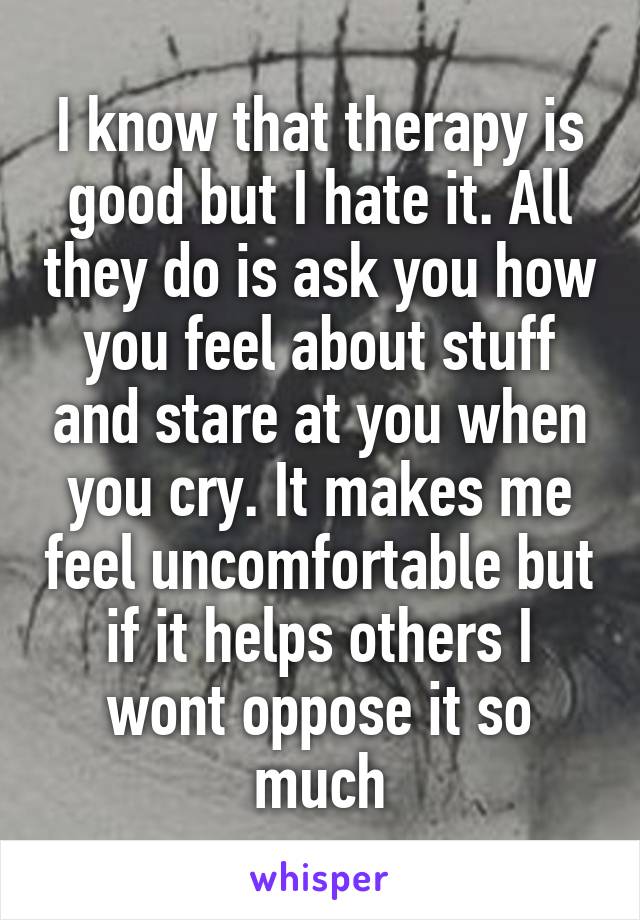 I know that therapy is good but I hate it. All they do is ask you how you feel about stuff and stare at you when you cry. It makes me feel uncomfortable but if it helps others I wont oppose it so much