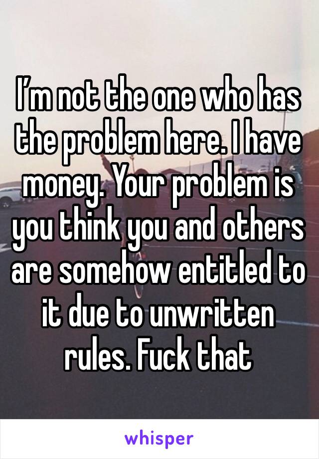 I’m not the one who has the problem here. I have money. Your problem is you think you and others are somehow entitled to it due to unwritten rules. Fuck that