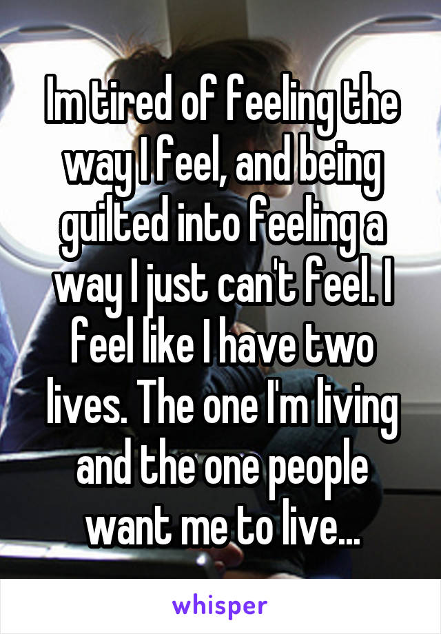 Im tired of feeling the way I feel, and being guilted into feeling a way I just can't feel. I feel like I have two lives. The one I'm living and the one people want me to live...