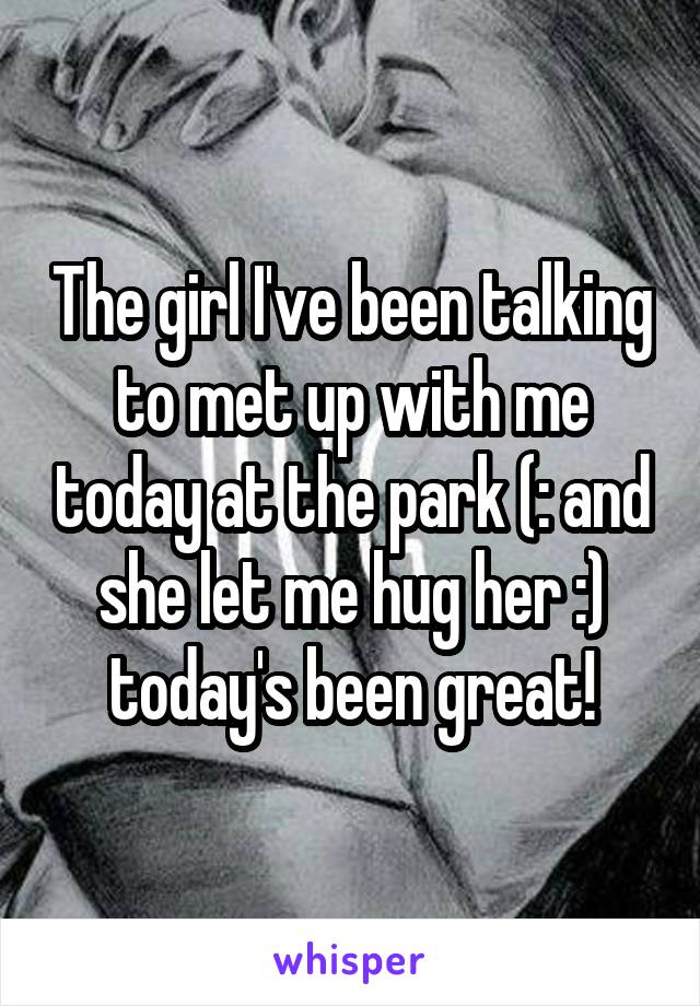 The girl I've been talking to met up with me today at the park (: and she let me hug her :) today's been great!