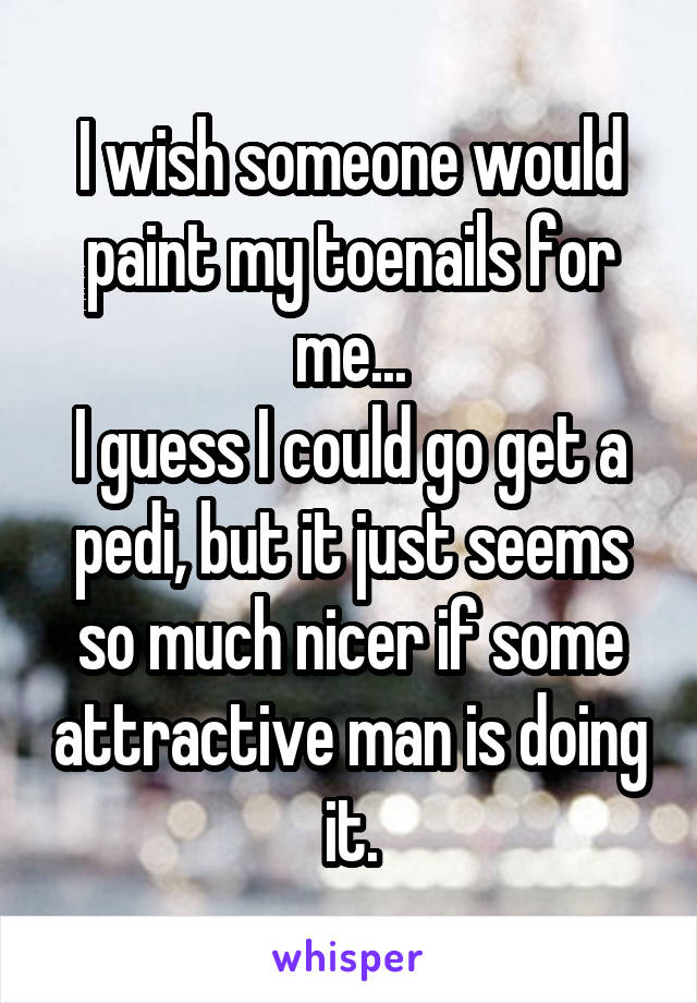 I wish someone would paint my toenails for me...
I guess I could go get a pedi, but it just seems so much nicer if some attractive man is doing it.