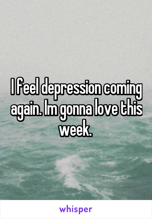 I feel depression coming again. Im gonna love this week. 