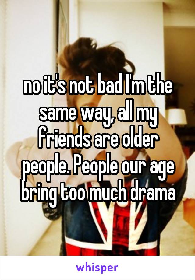 no it's not bad I'm the same way, all my friends are older people. People our age bring too much drama