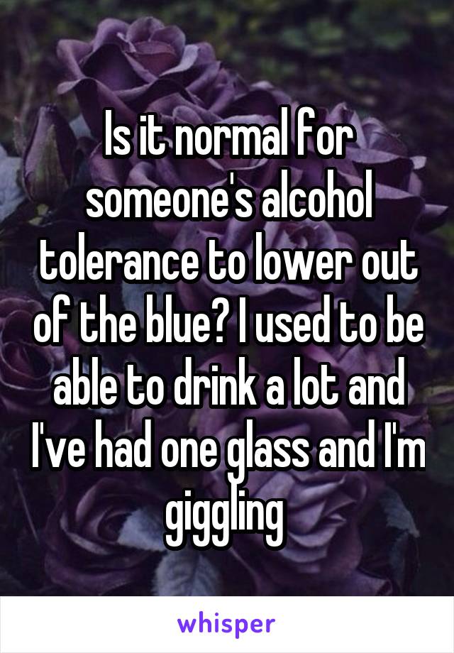 Is it normal for someone's alcohol tolerance to lower out of the blue? I used to be able to drink a lot and I've had one glass and I'm giggling 