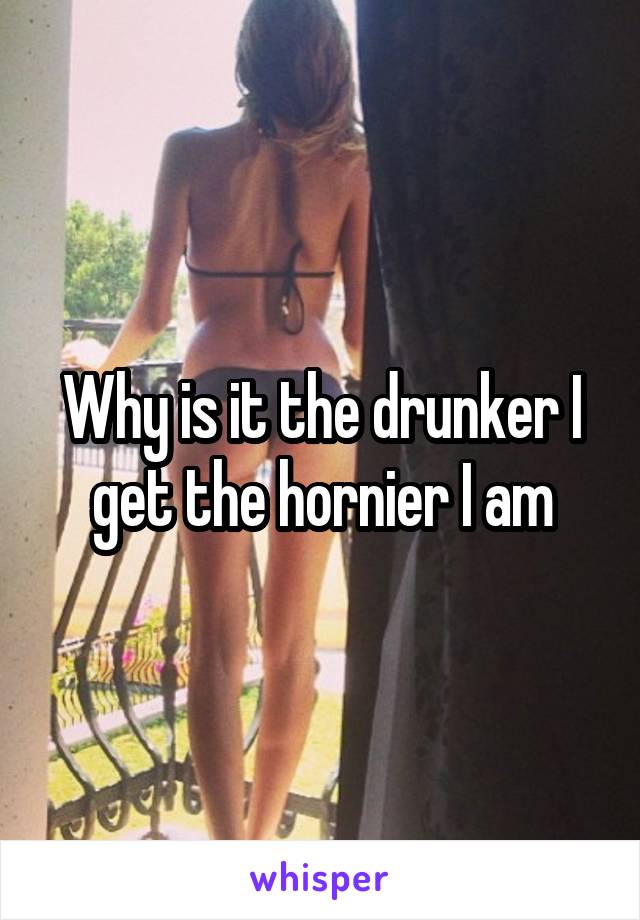 Why is it the drunker I get the hornier I am