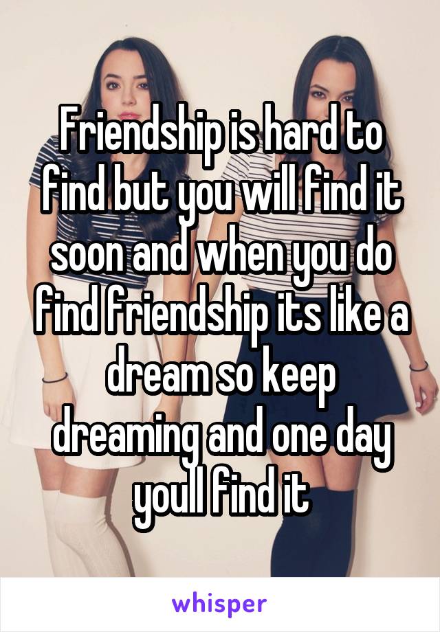 Friendship is hard to find but you will find it soon and when you do find friendship its like a dream so keep dreaming and one day youll find it