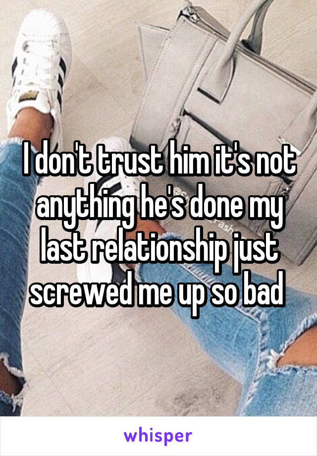 I don't trust him it's not anything he's done my last relationship just screwed me up so bad 