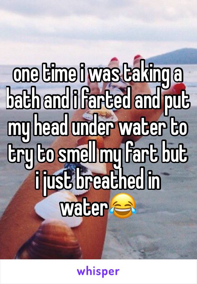 one time i was taking a bath and i farted and put my head under water to try to smell my fart but i just breathed in water😂