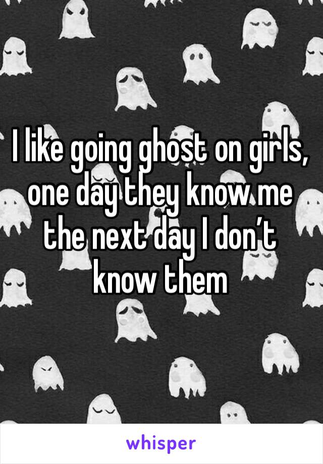 I like going ghost on girls, one day they know me the next day I don’t know them 