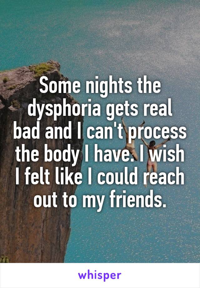 Some nights the dysphoria gets real bad and I can't process the body I have. I wish I felt like I could reach out to my friends.