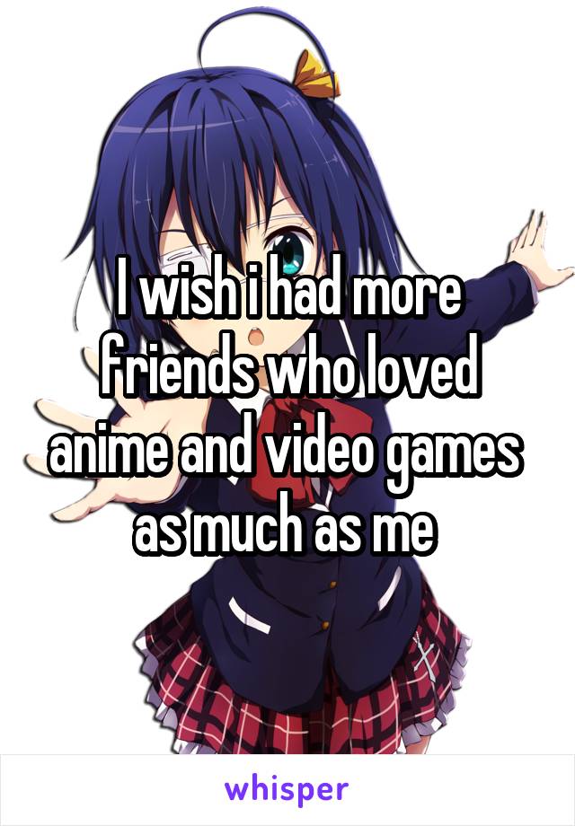 I wish i had more friends who loved anime and video games  as much as me 