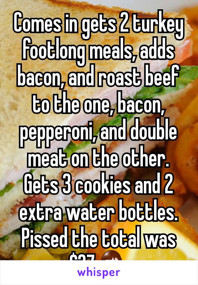 Comes in gets 2 turkey footlong meals, adds bacon, and roast beef to the one, bacon, pepperoni, and double meat on the other. Gets 3 cookies and 2 extra water bottles. Pissed the total was $37🤦‍♀️