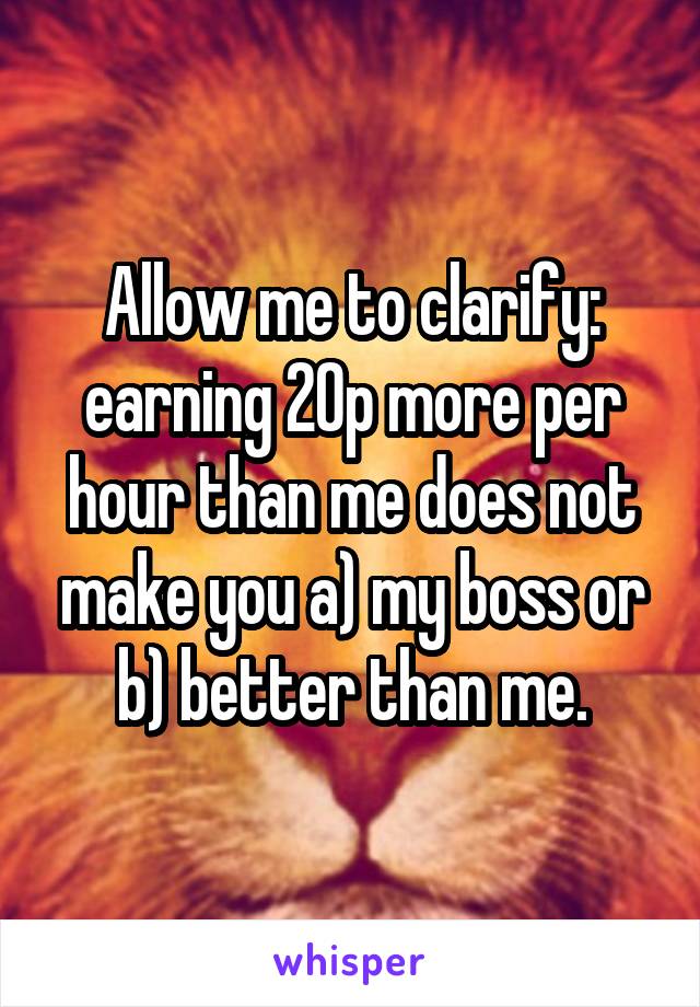 Allow me to clarify: earning 20p more per hour than me does not make you a) my boss or b) better than me.