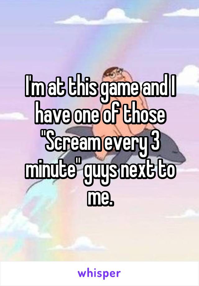 I'm at this game and I have one of those "Scream every 3 minute" guys next to me.