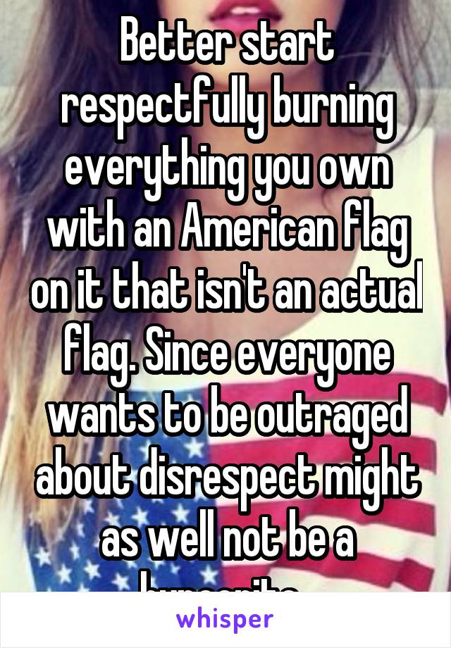 Better start respectfully burning everything you own with an American flag on it that isn't an actual flag. Since everyone wants to be outraged about disrespect might as well not be a hypocrite. 