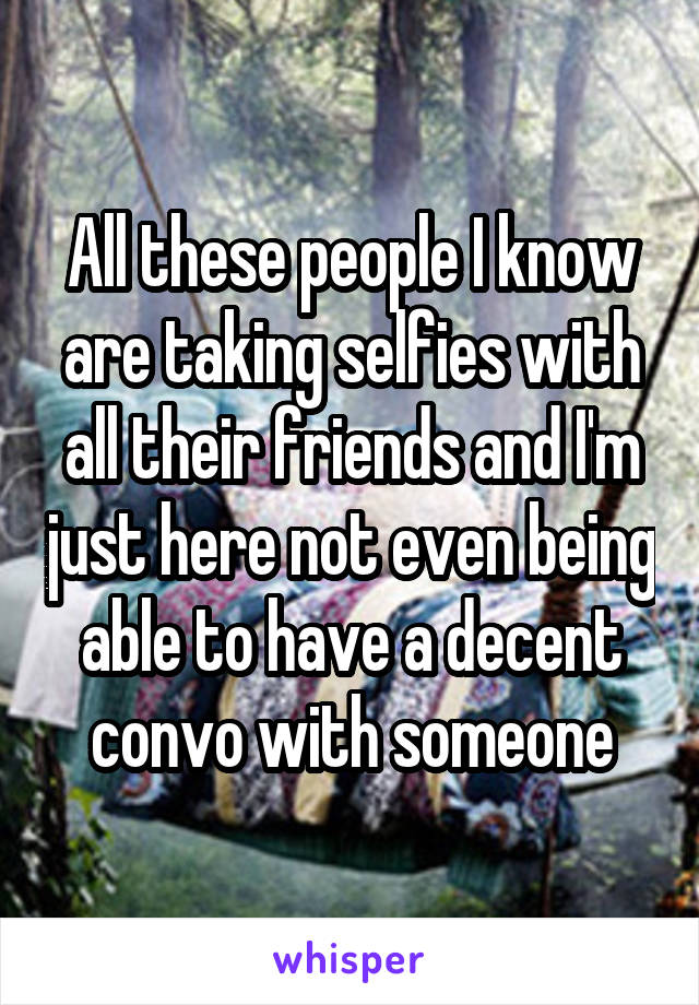 All these people I know are taking selfies with all their friends and I'm just here not even being able to have a decent convo with someone