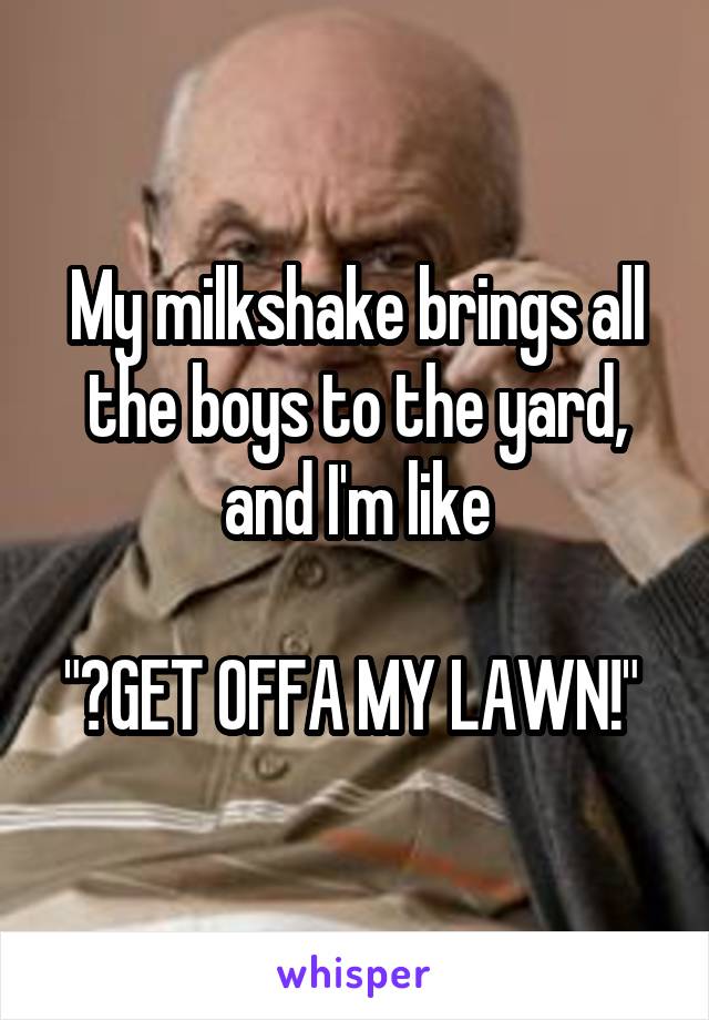 My milkshake brings all the boys to the yard, and I'm like

"	GET OFFA MY LAWN!" 