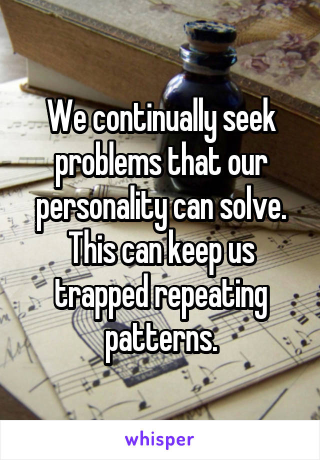 We continually seek problems that our personality can solve. This can keep us trapped repeating patterns.